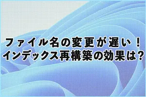 【Windows11】ファイル名の変更が遅い！インデックス再構築の効果は？