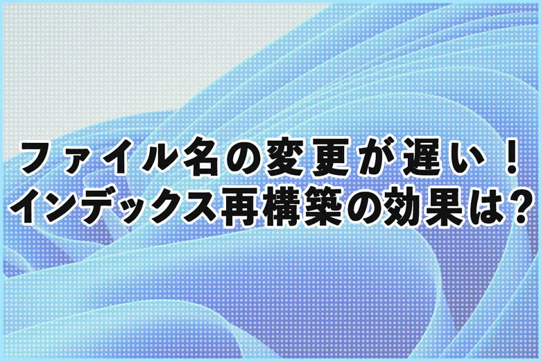 【Windows11】ファイル名の変更が遅い！インデックス再構築の効果は？