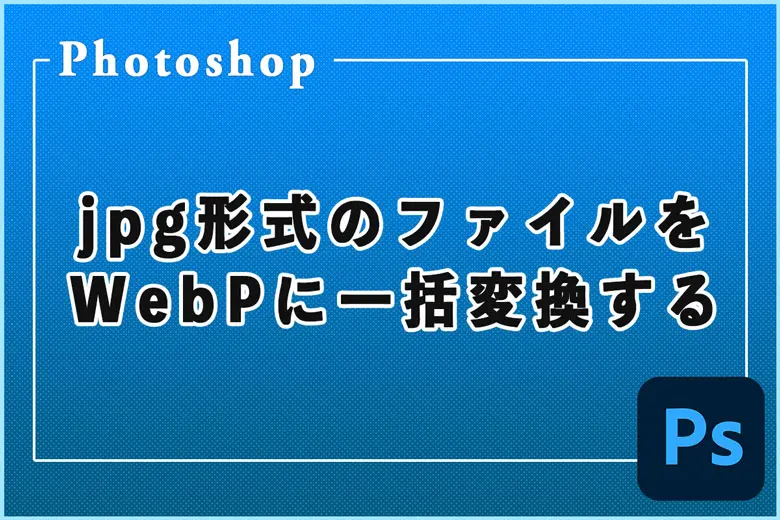 Photoshopを使用してjpg形式のファイルをWebPに一括変換する方法