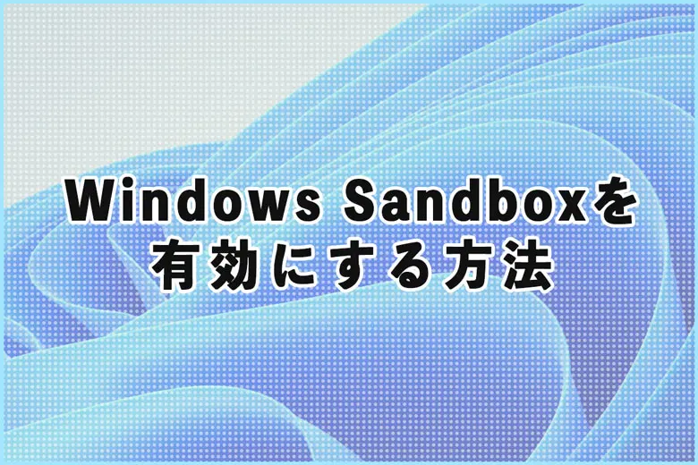 仮想環境を手軽に構築！Windows Sandboxを有効にする方法と活用例