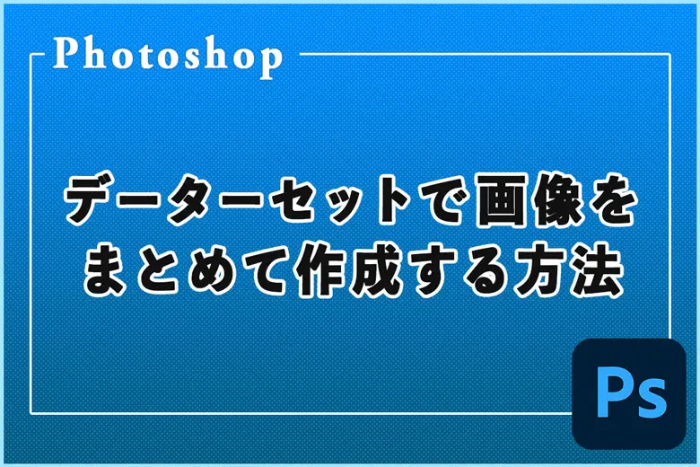 Photoshopのデーターセットを使って画像をまとめて作成する方法