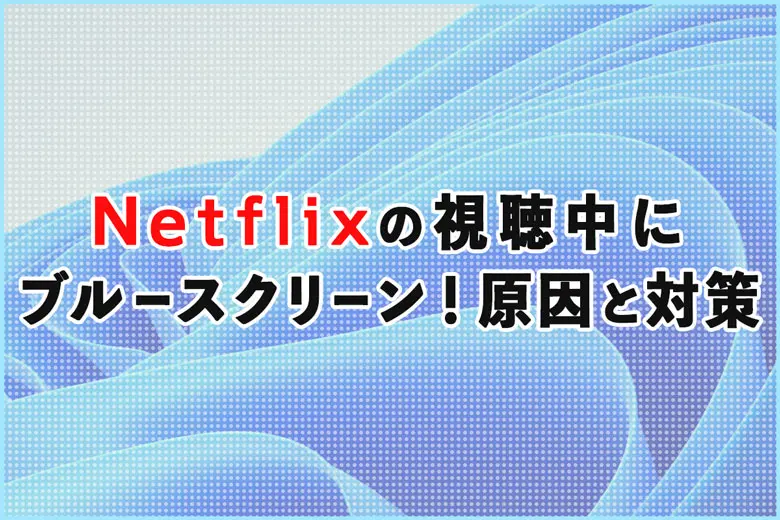 Windows11でNetflix視聴中にブルースクリーン！原因と対策まとめ